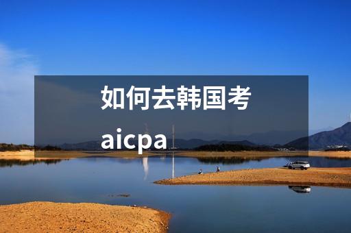 如何去韩国考aicpa-第1张-会计-希子网