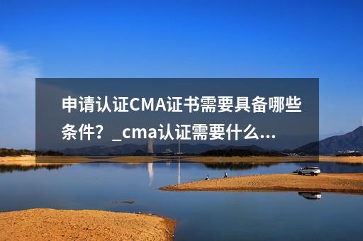 申请认证CMA证书需要具备哪些条件？_cma认证需要什么条件-第1张-会计-希子网