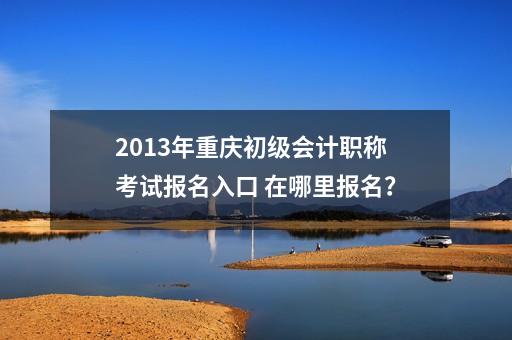 2013年重庆初级会计职称考试报名入口 在哪里报名？-第1张-会计信息-希子网